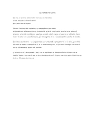 EL AMOR DE LADY SOPHIA


Las uvas se volvieron la decoración incorrupta de una ventana

q es el marco de un invierno eterno,

ella, ya se cansa de esperar.


La triste y solitaria Lady Sophia mira sus manos pálidas como marfil,

en busca de una señal de su retorno, él no volverá, se ha ido con el viento, la noche fue su adiós y el

amanecer se lleno de nostalgia con su partida, pero ella todavía espera, lo busca, en su habitación ella se

mueve sin bailar con su cabello naranja, que llora lagrimas de sol y unos ojos azules cubiertos de estrellas.


La ventana es un invierno y su cuerpo ahora es una tumba, Lady Sophia ya no ríe, ya no danza, ya no mira

sus manos de marfil, su cabello es el sol de un universo extinguido, los ojos ahora son negros con estrellas

que se han caído en el agujero más profundo.


¿Y q ha sido de él?, la ha olvidado y ahora vive en una ventana de primavera eterna, con bailarinas de

cabellos blancos y ojos marrón que no tienen las manos de marfil ni comen uvas inmortales, ahora el vive un

invierno disfrazado de primavera
 