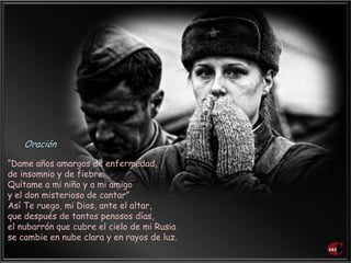 “Dame años amargos de enfermedad,
de insomnio y de fiebre.
Quítame a mi niño y a mi amigo
y el don misterioso de cantar”
Así Te ruego, mi Dios, ante el altar,
que después de tantos penosos días,
el nubarrón que cubre el cielo de mi Rusia
se cambie en nube clara y en rayos de luz.
Oración
 
