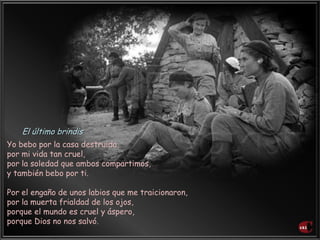 Yo bebo por la casa destruida,
por mi vida tan cruel,
por la soledad que ambos compartimos,
y también bebo por ti.
Por el engaño de unos labios que me traicionaron,
por la muerta frialdad de los ojos,
porque el mundo es cruel y áspero,
porque Dios no nos salvó.
El último brindis
 