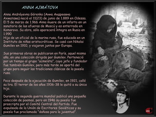 Anna Andréyevna Górenko (Анна Андреевна
Ахматова) nació el 11(23) de junio de 1.889 en Odessa.
El 5 de marzo de 1.966 Anna muere de un infarto en un
sanatorio de las afueras de Moscú y es enterrada en
Komarovo. Su obra, sólo aparecerá íntegra en Rusia en
1.990
Hija de un oficial de la marina rusa, fue educada en un
Instituto de niñas aristocráticas. Se casó con Nikolai
Gumilev en 1910, y viajaron juntos por Europa.
Sus primeras obras se publicaron en París, aquel mismo
año, en una colección dirigida por Gumilev. Perteneció
por un tiempo al grupo “acmeísta”, cuyo jefe y fundador
fue también Gumilev, pero más tarde se apartó del
grupo para seguir las tradiciones clásicas de la poesía
rusa.
Poco después de la ejecución de Gumilev, en 1921, calló
su lira. El terror de los años 1936-38 le quitó a su único
hijo.
Durante la segunda guerra mundial publicó una pequeña
colección de poemas, pero en 1946 su poesía fue
proscripta por el Comité Central del Partido. Fue
expulsada de la Unión de Escritores Soviéticos y su
poesía fue proclamada “dañosa para la juventud”.
ANNA AJMÁTOVA
 