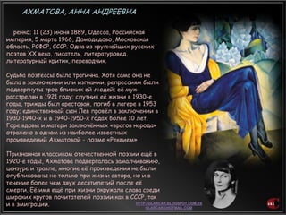 ренко; 11 (23) июня 1889, Одесса, Российская
империя, 5 марта 1966, Домодедово, Московская
область, РСФСР, СССР. Одна из крупнейших русских
поэтов XX века, писатель, литературовед,
литературный критик, переводчик.
Судьба поэтессы была трагична. Хотя сама она не
была в заключении или изгнании, репрессиям были
подвергнуты трое близких ей людей; еѐ муж
расстрелян в 1921 году; спутник еѐ жизни в 1930-е
годы, трижды был арестован, погиб в лагере в 1953
году; единственный сын Лев провѐл в заключении в
1930-1940-х и в 1940-1950-х годах более 10 лет.
Горе вдовы и матери заключѐнных «врагов народа»
отражено в одном из наиболее известных
произведений Ахматовой - поэме «Реквием»
Признанная классиком отечественной поэзии ещѐ в
1920-е годы, Ахматова подвергалась замалчиванию,
цензуре и травле, многие еѐ произведения не были
опубликованы не только при жизни автора, но и в
течение более чем двух десятилетий после еѐ
смерти. Еѐ имя ещѐ при жизни окружала слава среди
широких кругов почитателей поэзии как в СССР, так
и в эмиграции.
АХМАТОВА, АННА АНДРЕЕВНА
 