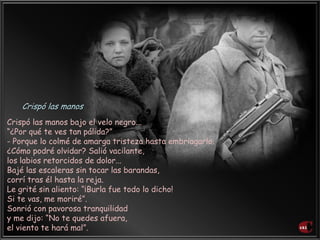 Crispó las manos bajo el velo negro...
“¿Por qué te ves tan pálida?”
- Porque lo colmé de amarga tristeza hasta embriagarlo.
¿Cómo podré olvidar? Salió vacilante,
los labios retorcidos de dolor...
Bajé las escaleras sin tocar las barandas,
corrí tras él hasta la reja.
Le grité sin aliento: “¡Burla fue todo lo dicho!
Si te vas, me moriré”.
Sonrió con pavorosa tranquilidad
y me dijo: “No te quedes afuera,
el viento te hará mal”.
Crispó las manos
 