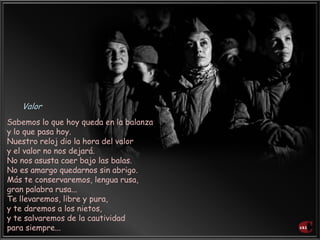 Sabemos lo que hoy queda en la balanza
y lo que pasa hoy.
Nuestro reloj dio la hora del valor
y el valor no nos dejará.
No nos asusta caer bajo las balas.
No es amargo quedarnos sin abrigo.
Más te conservaremos, lengua rusa,
gran palabra rusa...
Te llevaremos, libre y pura,
y te daremos a los nietos,
y te salvaremos de la cautividad
para siempre...
Valor
 