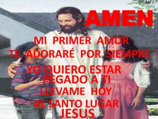 AMEN
    MI PRIMER AMOR
TE ADORARÉ POR SIEMPRE
  YO QUIERO ESTAR
    PEGADO A TI
    LLEVAME HOY
   AL SANTO LUGAR
       JESUS
 