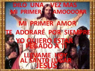 DILO UNA VEZ MAS
 MI PRIMER   AMOOOORR
    MI PRIMER AMOR
TE ADORARÉ POR SIEMPRE
  YO QUIERO ESTAR
    PEGADO A TI
    LLEVAME HOY
   AL SANTO LUGAR
        JESUS
 