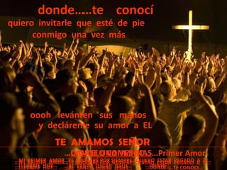 donde……te vez más
            una conocí
quiero invitarle que esté de pie
      conmigo una vez más




      oooh levánten sus manos
        y declárenle su amor a EL
              TE AMAMOS SEÑOR
                 …DIGASE UNA VEZ MAS…Primer Amor
                 …CANTELO CONMIGO…
 …MI PRIMER AMOR…TE ADORARÉ POR SIEMPRE…
 …MI PRIMER AMOR…TE ADORARÉ POR SIEMPRE…QUIERO ESTAR PEGADO AATI…
                …
                …TE
                …                      …QUIERO ESTAR PLEGADO A TI…
                                                     PEGADO     TI…
 …LLEVAME HOY… …AL SANTO LUGAR JESUS…
 …LLEVAME HOY… …AL SANTO LUGAR JESUS…      …DONDE…
                                                …DONDE…
                                           …DONDE… …TE CONOCI…
 