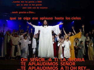…cuantos dan las gracias a DIOS
     que su amor es tan grande
            para cada uno de nosotros

…oooh gracias a Dios…

que se oiga ese aplauso hasta los cielos




       OH SEÑOR…A TI LA GLORIA
       TE APLAUDIMOS SEÑOR
      …TE APLAUDIMOS A TI OH REY…
 
