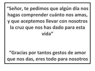 “ Señor, te pedimos que algún día nos hagas comprender cuánto nos amas, y que aceptemos llevar con nosotros la cruz que nos has dado para esta vida” “Gracias por tantos gestos de amor que nos das, eres todo para nosotros 