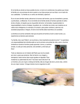 En la familia es donde se hace posible el amor, el amor sin condiciones; los padres que inician
la familia con una promesa de amor quieren a sus hijos porque son sus hijos, no en razón de
sus cualidades. "La familia es un centro de intimidad y apertura".

Es en el seno familiar donde cultivamos lo humano del hombre, que es el enseñarlo a pensar,
a profundizar, a reflexionar. Es en el ámbito de la familia donde el hombre aprende el cultivo
de las virtudes, el respeto que es el guardián del amor, la honradez, la generosidad, la
responsabilidad, el amor al trabajo, la gratitud, etc. La familia nos invita a ser creativos en el
cultivo de la inteligencia, la voluntad y el corazón, para poder contribuir y abrirnos a la
sociedad preparados e íntegros. El amor de la familia debe trasmitirse a la sociedad.

La familia es el primer ambiente vital que encuentra el hombre al venir a este mundo y su
experiencia es decisiva para siempre.

"La familia, dice Juan Pablo II, es la primera y más importante escuela de amor". "La grandeza
y la responsabilidad de la familia están en ser la primera comunidad de vida y amor, el primer
ambiente en donde el hombre puede aprender a amar y a sentirse
amado, no sólo por otras personas, sino también y ante todo por
Dios".

Todo se relaciona con el misterio del Padre que nos ha creado
por amor y para que amemos. Nos ha hecho a su imagen y
semejanza, todos somos hijos suyos iguales en dignidad. Para
revelarnos su paternidad de amor "nos hace nacer del amor" de
un hombre y de una mujer e instituye la familia; ella es el lugar del amor y de la vida, o dicho
de una mejor manera: "el lugar donde el amor engendra la vida".
 
