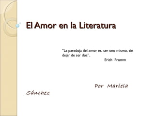 El Amor en la Literatura Por  Mariela Sánchez “ La paradoja del amor es, ser uno mismo, sin dejar de ser dos”. Erich  Fromm 