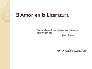 El Amor en la Literatura

         “La paradoja del amor es, ser uno mismo, sin
         dejar de ser dos”.
                                    Erich Fromm




                             Por Mariela Sánchez
 