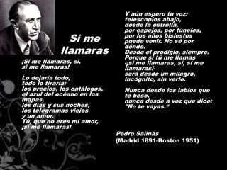 Y aún espero tu voz:
                                telescopios abajo,
                                desde la estrella,
                                por espejos, por túneles,
               Si me            por los años bisiestos
                                puede venir. No sé por
                                dónde.
             llamaras           Desde el prodigio, siempre.
                                Porque si tú me llamas
¡Si me llamaras, sí,            -¡si me llamaras, sí, si me
si me llamaras!                 llamaras!-
                                será desde un milagro,
Lo dejaría todo,                incógnito, sin verlo.
todo lo tiraría:
los precios, los catálogos,     Nunca desde los labios que
el azul del océano en los       te beso,
mapas,                          nunca desde a voz que dice:
los días y sus noches,          "No te vayas.“
los telegramas viejos
y un amor.
Tú, que no eres mi amor,
¡si me llamaras!
                              Pedro Salinas
                              (Madrid 1891-Boston 1951)
 