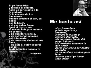 Si yo fuese Dios
y tuviese el secreto,
haría un ser exacto a ti;
lo probaría
(a la manera de los
panaderos
cuando prueban el pan, es
decir:
con la boca),                Me basta así
y si ese sabor fuese
igual al tuyo, o sea           si yo fuese Dios,
tu mismo olor, y tu manera     podría repetirte y
de sonreír,                    repetirte,
y de guardar silencio,         siempre la misma y
y de estrechar mi mano         siempre diferente,
estrictamente,                 sin cansarme jamás del
y de besarnos sin hacernos     juego idéntico,
daño                           sin desdeñar tampoco la
—de esto sí estoy seguro:      que fuiste
pongo                          por la que ibas a ser dentro
tanta atención cuando te       de nada;
beso—;                         ya no sé si me explico, pero
                entonces,
                               quiero
                               aclarar que si yo fuese
                               Dios, haría
 