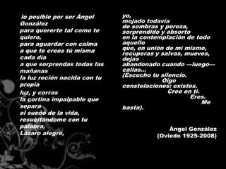 lo posible por ser Ángel     yo,
González                      mojado todavía
                              de sombras y pereza,
para quererte tal como te     sorprendido y absorto
quiero,                       en la contemplación de todo
para aguardar con calma       aquello
a que te crees tú misma       que, en unión de mí mismo,
                              recuperas y salvas, mueves,
cada día                      dejas
a que sorprendas todas las    abandonado cuando —luego—
mañanas                       callas...
la luz recién nacida con tu   (Escucho tu silencio.
                                           Oigo
propia                        constelaciones: existes.
luz, y corras                                Creo en ti.
la cortina impalpable que                           Eres.
                                                         Me
separa                        basta).
el sueño de la vida,
resucitándome con tu
palabra,                                     Ángel González
Lázaro alegre,                           (Oviedo 1925-2008)
 
