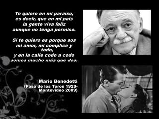 Te quiero en mi paraíso,
 es decir, que en mi país
    la gente viva feliz
aunque no tenga permiso.

 Si te quiero es porque sos
  mi amor, mi cómplice y
             todo,
 y en la calle codo a codo
somos mucho más que dos.



           Mario Benedetti
     (Paso de los Toros 1920-
           Montevideo 2009)
 