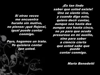 ¡Es tan lindo
                            saber que usted existe!
                              Uno se siente vivo,
     Si otras veces           y cuando digo esto,
     me encuentra             quiero decir contar,
  huraño sin motivo,         aunque sea hasta dos
no piense: ¡qué flojera!,   aunque sea hasta cinco,
  igual puede contar         no ya para que acuda
        conmigo.            presurosa en mi auxilio,
                                sino para saber
Pero, hagamos un trato.         a ciencia cierta
  Yo quisiera contar          que usted sabe que
       con usted.                      puede
                                contar conmigo.


                                    Mario Benedetti
 
