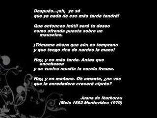 Después...¡ah, yo sé
que ya nada de eso más tarde tendré!

Que entonces inútil será tu deseo
como ofrenda puesta sobre un
  mausoleo.

¡Tómame ahora que aún es temprano
y que tengo rica de nardos la mano!

Hoy, y no más tarde. Antes que
   anochezca
y se vuelva mustia la corola fresca.

Hoy, y no mañana. Oh amante, ¿no ves
que la enredadera crecerá ciprés?


                    Juana de Ibarborou
           (Melo 1892-Montevideo 1979)
 