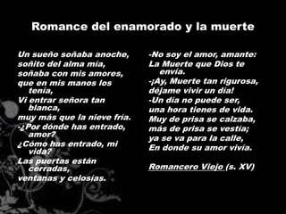 Romance del enamorado y la muerte

Un sueño soñaba anoche,      -No soy el amor, amante:
soñito del alma mía,         La Muerte que Dios te
soñaba con mis amores,          envía.
que en mis manos los         -¡Ay, Muerte tan rigurosa,
   tenía,                    déjame vivir un día!
Vi entrar señora tan         -Un día no puede ser,
   blanca,                   una hora tienes de vida.
muy más que la nieve fría.   Muy de prisa se calzaba,
-¿Por dónde has entrado,     más de prisa se vestía;
   amor?                     ya se va para la calle,
¿Cómo has entrado, mi        En donde su amor vivía.
   vida?
Las puertas están
   cerradas,                 Romancero Viejo (s. XV)
ventanas y celosías.
 