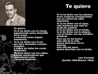 Te quiero
                                Te lo he dicho con las plantas,
                                leves criaturas transparentes
                                que se cubren de rubor
                                repentino;
                                Te lo he dicho con el agua,
                                vida luminosa que vela un
Te quiero.                      fondo de sombra;
Te lo he dicho con el viento,   te lo he dicho con el miedo,
jugueteando como animalillo     te lo he dicho con la alegría,
en la arena                     con el hastío, con las terribles
o iracundo como órgano          palabras.
impetuoso;                      Pero así no me basta:
Te lo he dicho con el sol,      más allá de la vida,
que dora desnudos cuerpos       quiero decírtelo con la
juveniles                       muerte;
y sonríe en todas las cosas     más allá del amor,
inocentes;                      quiero decírtelo con el olvido.
Te lo he dicho con las nubes,
frentes melancólicas que
sostienen el cielo,                               Luis Cernuda
tristezas fugitivas;                (Sevilla 1902-México 1963)
 