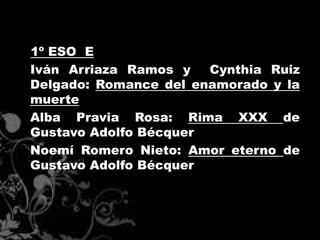1º ESO E
Iván Arriaza Ramos y   Cynthia Ruiz
Delgado: Romance del enamorado y la
muerte
Alba Pravia Rosa: Rima XXX de
Gustavo Adolfo Bécquer
Noemí Romero Nieto: Amor eterno de
Gustavo Adolfo Bécquer
 