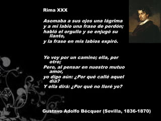 Rima XXX

Asomaba a sus ojos una lágrima
y a mi labio una frase de perdón;
habló el orgullo y se enjugó su
   llanto,
y la frase en mis labios expiró.


Yo voy por un camino; ella, por
  otro;
Pero, al pensar en nuestro mutuo
  amor,
yo digo aún: ¿Por qué callé aquel
  día?
Y ella dirá: ¿Por qué no lloré yo?




Gustavo Adolfo Bécquer (Sevilla, 1836-1870)
 