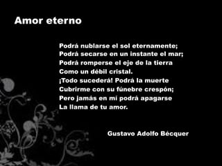 Amor eterno

       Podrá nublarse el sol eternamente;
       Podrá secarse en un instante el mar;
       Podrá romperse el eje de la tierra
       Como un débil cristal.
       ¡Todo sucederá! Podrá la muerte
       Cubrirme con su fúnebre crespón;
       Pero jamás en mí podrá apagarse
       La llama de tu amor.



                     Gustavo Adolfo Bécquer
 