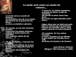 La tarde será como un sueño de
                                colores…..
                                     Y mirarás, en pálido embeleso,
                                     sombras en pena, ronda de
                                     martirios,
La tarde será un sueño de            allí donde el amor, beso tras
colores...                           beso,
Tu fantástica risa de oro y plata    fue como un agua plácida entre
derramará en la gracia de las        lirios...
flores
su leve y cristalina catarata.       ¡Agua, beso que no dejó una gota
                                     para el retorno de la primavera;
Tu cuerpo, ya sin mis amantes        música sin sentido, seca y rota;
huellas,                             pájaro muerto en lírica pradera!
errará por los grises olivares,
cuando la brisa mueva las            ¡Te sentirás, tal vez, dulce,
estrellas                            transida,
allá sobre la calma de los           y verás, al pasar, en un abismo
mares...                             al que pobló las frondas de tu
                                     vida
¡Sí, tú, tú misma...! irás por los   de flores de ilusión y de lirismo!
caminos
y el naciente rosado de la luna
te evocará, subiendo entre los                   Juan Ramón Jiménez
pinos,                                  (Moguer 1881-Santource 1958)
mis tardes de pasión y de
fortuna.
 