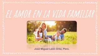 el amor en la vida familiar
José Miguel León Ortiz, Pbro.
 