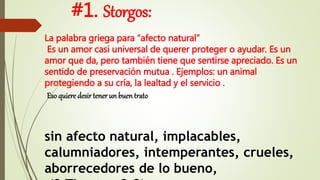 #1. Storgos:
La palabra griega para “afecto natural”
Es un amor casi universal de querer proteger o ayudar. Es un
amor que da, pero también tiene que sentirse apreciado. Es un
sentido de preservación mutua . Ejemplos: un animal
protegiendo a su cría, la lealtad y el servicio .
Eso quiere desir tener un buen trato
sin afecto natural, implacables,
calumniadores, intemperantes, crueles,
aborrecedores de lo bueno,
 