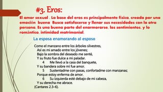 #3. Eros:
El amor sexual . La base del eros es principalmente física, creada por una
emoción buena Busca satisfacerse y llenar sus necesidades con la otra
persona. Es una buena parte del enarmorarse, los sentimientos, y lo
romántico. intimidad matrimonial.
La esposa enamorando al esposo
Como el manzano entre los árboles silvestres,
Así es mi amado entre los jóvenes;
Bajo la sombra del deseado me senté,
Y su fruto fue dulce a mi paladar.
4 Me llevó a la casa del banquete,
Y su bandera sobre mí fue amor.
5 Sustentadme con pasas, confortadme con manzanas;
Porque estoy enferma de amor.
6 Su izquierda esté debajo de mi cabeza,
Y su derecha me abrace.
(Cantares 2.3–6).
 