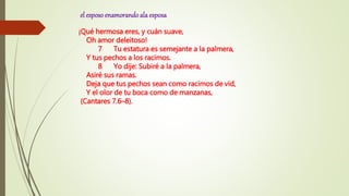 el esposoenamorandoala esposa
¡Qué hermosa eres, y cuán suave,
Oh amor deleitoso!
7 Tu estatura es semejante a la palmera,
Y tus pechos a los racimos.
8 Yo dije: Subiré a la palmera,
Asiré sus ramas.
Deja que tus pechos sean como racimos de vid,
Y el olor de tu boca como de manzanas,
(Cantares 7.6–8).
 