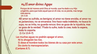 #4.El amor divino: Agape
4El amor es sufrido, es benigno; el amor no tiene envidia, el amor no
es jactancioso, no se envanece; 5no hace nada indebido, no busca lo
suyo, no se irrita, no guarda rencor; 6no se goza de la injusticia, mas
se goza de la verdad. 7Todo lo sufre, todo lo cree, todo lo espera,
todo lo soporta.
(1 Co 13.4–7)
Porque de tal manera amó Dios al mundo, que ha dado a su Hijo
unigénito, para que todo aquel que en él cree, no se pierda, mas tenga
vida eterna.
(Jn 3.16
Las muchas aguas no podrán apagar el amor,
Ni lo ahogarán los ríos.
Si diese el hombre todos los bienes de su casa por este amor,
De cierto lo menospreciarían.
(Cantares 8.7).
 