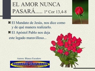 EL AMOR NUNCA PASARÁ.....  1ª Cor 13,4-8 El Mandato de Jesús, nos dice como y de qué manera realizarlo. El Apóstol Pablo nos deja este legado maravilloso... Autora: Blanca Escudero 