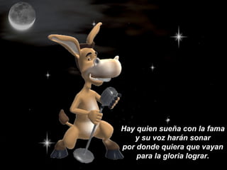 Hay quien sueña con la fama
y su voz harán sonar
por donde quiera que vayan
para la gloria lograr.
 