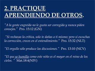 2. PRACTIQUE APRENDIENDO DE OTROS."A la gente engreída no le gusta ser corregida y nunca piden consejos."  Pro. 15:12 (GN)  "Si rechazas la crítica, solo te dañas a ti mismo; pero si escuchas la corrección, creces en el entendimiento."	Pro. 15:32 (NLT)  "El orgullo sólo produce las discusiones."  Pro. 13:10 (NCV)  "El que se humilla como este niño es el mayor en el reino de los cielos. "Mat.18:4(NIV) 