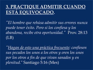 3. PRACTIQUE ADMITIR CUANDO ESTÁ EQUIVOCADO."El hombre que rehúsa admitir sus errores nunca puede tener éxito. Pero si los confiesa y los abandona, recibe otra oportunidad."  Prov. 28:13 (LB)"Hagan de esto una práctica frecuente: confiesen sus pecados los unos a los otros y oren los unos por los otros a fin de que vivan sanados y en plenitud." Santiago 5:16 (Mes) 