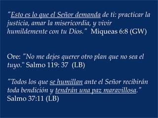 "Esto es lo que el Señor demanda de ti: practicar la justicia, amar la misericordia, y vivir humildemente con tu Dios."  Miqueas 6:8 (GW)   Ore: "No me dejes querer otro plan que no sea el tuyo." Salmo 119: 37  (LB)  "Todos los que se humillan ante el Señor recibirán toda bendición y tendrán una paz maravillosa." Salmo 37:11 (LB)