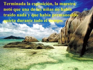 Terminada la exposición, la maestra notó que una de las niñas no había traído nada y que había permanecido quieta durante todo el tiempo.   