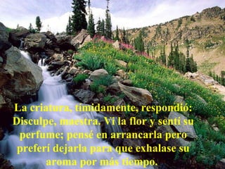 La criatura, tímidamente, respondió: Disculpe, maestra. Vi la flor y sentí su perfume; pensé en arrancarla pero preferí dejarla para que exhalase su aroma por más tiempo.   