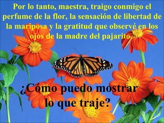 Por lo tanto, maestra, traigo conmigo el perfume de la flor, la sensación de libertad de la mariposa y la gratitud que observé en los ojos de la madre del pajarito.  ¿Cómo puedo mostrar lo que traje?   