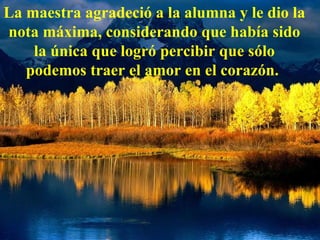 La maestra agradeció a la alumna y le dio la nota máxima, considerando que había sido la única que logró percibir que sólo podemos traer el amor en el corazón.   