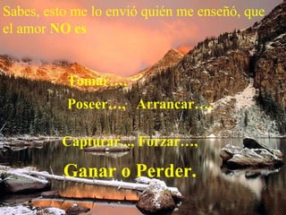 Sabes, esto me lo envió quién me enseñó, que el amor  NO es   Tomar…,    Poseer…,  Arrancar…,   Capturar..., Forzar…,  Ganar o Perder.   