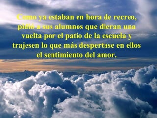 Como ya estaban en hora de recreo, pidió a sus alumnos que dieran una vuelta por el patio de la escuela y trajesen lo que más despertase en ellos el sentimiento del amor. 
