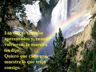 Los chicos salieron apresurados y, cuando volvieron, la maestra les dijo:   Quiero que cada uno muestre lo que trajo consigo.   