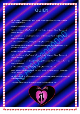 No te atrevas a decir te quiero No te atrevas a decir que fue todo un sueño. Una sola
mirada te basta Para
matarme y enviarme al infierno.
Quién abrirá la puerta hoy Para ver salir el sol Sin que lo apague el dolor Que me dejó
aquella obsesión.
De tu corazón con mi corazón de mis manos temblorosas arañando el colchón. Quién va a
quererme soportar
Y entender mi mal humor, Si te digo la verdad, No quiero verme solo.
Me conformo con no verte nunca Me conformo si ya no haces parte de mi vida. Te ha
bastado una noche con
otroPara echarme la arena en los ojos…
Quién abrirá la puerta hoy Para ver salir el sol Sin que lo apague el dolor Que me dejó
aquella obsesión.
De tu corazón con mi corazón de mis manos temblorosas arañando el colchón. Quién va a
quererme soportar
Y entender mi mal humor, Si te digo la verdad, No quiero verme solo.
Quién abrirá la puerta hoy Para ver salir el sol Sin que lo apague el dolor Que me dejó
aquella obsesión.
De tu corazón con mi corazón de mis manos temblorosas arañando el colchón. Quién va a
quererme soportar
Y entender mi mal humor, Si te digo la verdad, No quiero verme solo.
QUIEN
 
