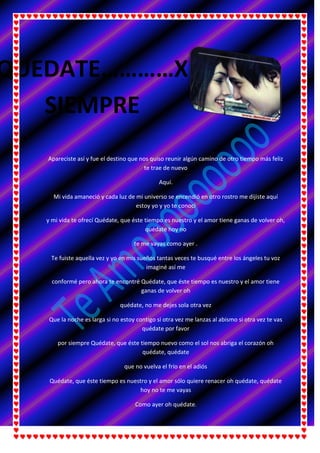 Apareciste así y fue el destino que nos quiso reunir algún camino de otro tiempo más feliz
te trae de nuevo
Aquí.
Mi vida amaneció y cada luz de mi universo se encendió en otro rostro me dijiste aquí
estoy yo y yo te conocí
y mi vida te ofrecí Quédate, que éste tiempo es nuestro y el amor tiene ganas de volver oh,
quédate hoy no
te me vayas como ayer .
Te fuiste aquella vez y yo en mis sueños tantas veces te busqué entre los ángeles tu voz
imaginé así me
conformé pero ahora te encontré Quédate, que éste tiempo es nuestro y el amor tiene
ganas de volver oh
quédate, no me dejes sola otra vez
Que la noche es larga si no estoy contigo si otra vez me lanzas al abismo si otra vez te vas
quédate por favor
por siempre Quédate, que éste tiempo nuevo como el sol nos abriga el corazón oh
quédate, quédate
que no vuelva el frío en el adiós
Quédate, que éste tiempo es nuestro y el amor sólo quiere renacer oh quédate, quédate
hoy no te me vayas
Como ayer oh quédate.
QUEDATE…………X
SIEMPRE
 