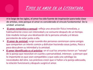Tipos de amor en la Literatura.A lo largo de los siglos, el amor ha sido fuente de inspiración para toda clase de artistas, esto porque el amor es considerado el vínculo fundamental  De la  unidad  universal.El amor romántico o sensual: refleja una atracción física inmediata, y habitualmente crece con intensidad y se consume después de un tiempo. Este modelo incluye una idealización de la persona amada y el deseo persistente de estar junto a ella. 