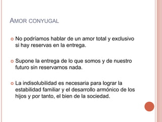 AMOR CONYUGAL

   No podríamos hablar de un amor total y exclusivo
    si hay reservas en la entrega.

   Supone la entrega de lo que somos y de nuestro
    futuro sin reservarnos nada.

   La indisolubilidad es necesaria para lograr la
    estabilidad familiar y el desarrollo armónico de los
    hijos y por tanto, el bien de la sociedad.
 