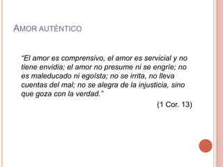 AMOR AUTÉNTICO


 “El amor es comprensivo, el amor es servicial y no
 tiene envidia; el amor no presume ni se engríe; no
 es maleducado ni egoísta; no se irrita, no lleva
 cuentas del mal; no se alegra de la injusticia, sino
 que goza con la verdad.”
                                            (1 Cor. 13)
 