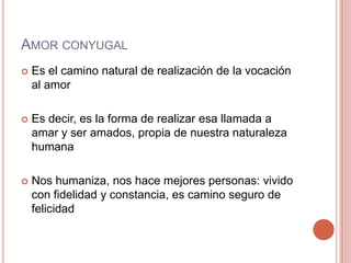 AMOR CONYUGAL
   Es el camino natural de realización de la vocación
    al amor

   Es decir, es la forma de realizar esa llamada a
    amar y ser amados, propia de nuestra naturaleza
    humana

   Nos humaniza, nos hace mejores personas: vivido
    con fidelidad y constancia, es camino seguro de
    felicidad
 